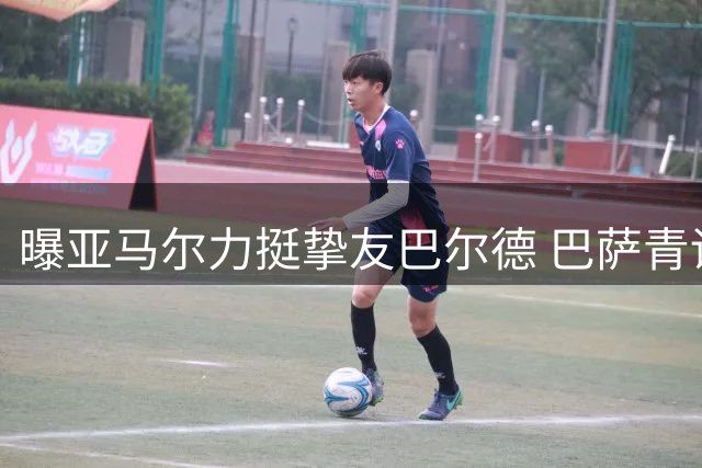 曝亚马尔力挺挚友巴尔德 巴萨青训左后卫面临离队抉择
