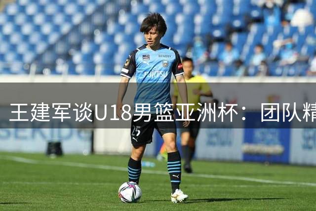 王建军谈U18男篮亚洲杯：团队精神铸就佳绩 剑指世界杯更高挑战