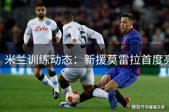 米兰训练动态：新援莫雷拉首度亮相，莱奥康复进程持续
