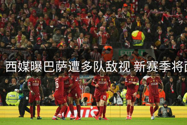 西媒曝巴萨遭多队敌视 新赛季将面临更严苛审视