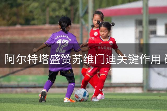 阿尔特塔盛赞苏维门迪关键作用 确认其将继续留队